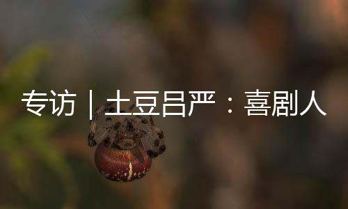 專訪｜土豆呂嚴(yán)：喜劇人的“成熟”之路