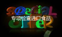 專(zhuān)項(xiàng)檢查進(jìn)口食品