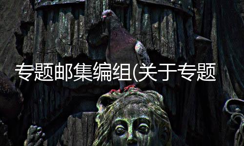 專(zhuān)題郵集編組(關(guān)于專(zhuān)題郵集編組簡(jiǎn)述)