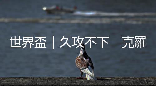 世界盃｜久攻不下　克羅地亞0比0逼和摩洛哥