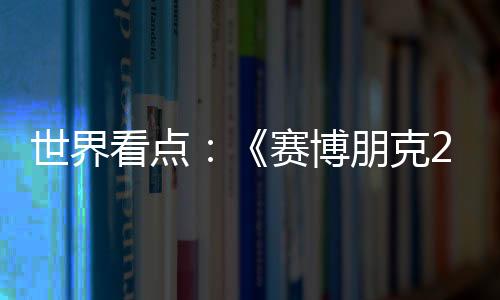 世界看點：《賽博朋克2077》首款DLC往日之影公布 明年上市