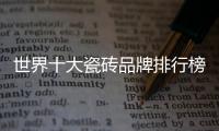世界十大瓷磚品牌排行榜前十名（世界十大瓷磚品牌）