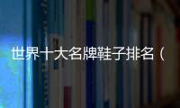 世界十大名牌鞋子排名（世界十大奢侈品牌鞋子排名）