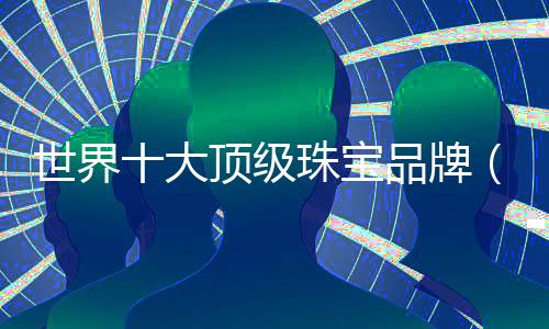 世界十大頂級珠寶品牌（全球公認十大頂級珠寶品牌）