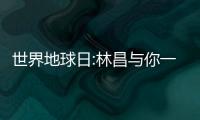 世界地球日:林昌與你一同行動,為綠色發(fā)聲!