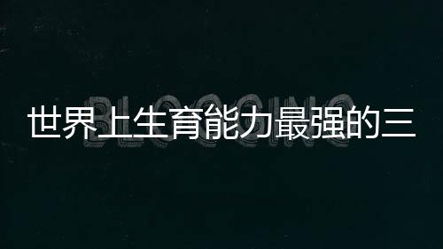 世界上生育能力最強的三個男人一個中國人上榜
