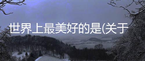 世界上最美好的是(關(guān)于世界上最美好的是簡述)