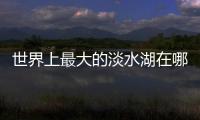 世界上最大的淡水湖在哪個國家（世界上最深的淡水湖）