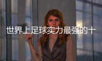 世界上足球?qū)嵙ψ顝?qiáng)的十大國家，感興趣的小伙伴不妨一起往下看往下看
