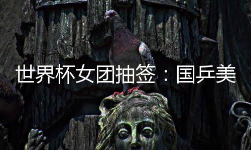 世界杯女團(tuán)抽簽：國(guó)乒美國(guó)爭(zhēng)四強(qiáng) 日本對(duì)羅馬尼亞