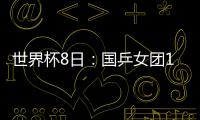 世界杯8日：國乒女團15時對美國 日本對羅馬尼亞