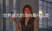 世界最大的島嶼是什么島冰川分布最廣（世界最大的島嶼是什么島）