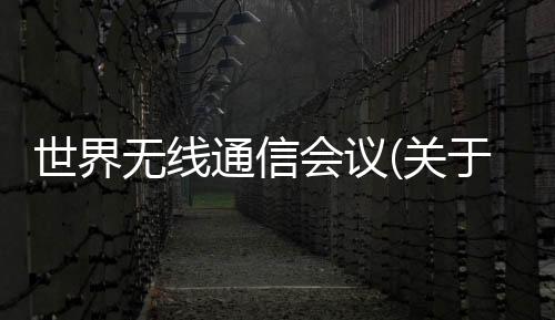 世界無線通信會議(關于世界無線通信會議簡述)