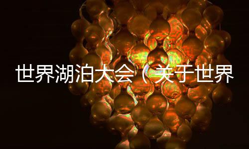 世界湖泊大會(huì)（關(guān)于世界湖泊大會(huì)的基本情況說明介紹）