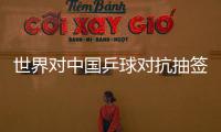 世界對中國乒球對抗抽簽 死對頭王柳之戰成泡影