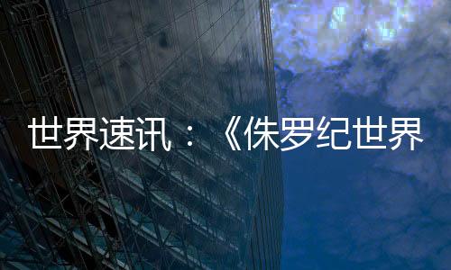 世界速訊：《侏羅紀世界》電影原計劃是《侏羅紀公園：入侵者》游戲續(xù)集
