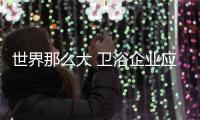 世界那么大 衛(wèi)浴企業(yè)應(yīng)該走出國門到處看看