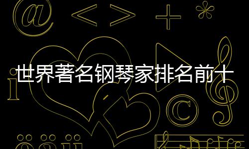 世界著名鋼琴家排名前十（世界著名鋼琴家排名）