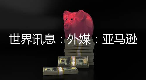 世界訊息：外媒：亞馬遜將關(guān)閉虛擬旅游業(yè)務(wù)“Amazon Explore”