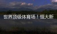 世界頂級體育場！恒大新主場可容納10萬人，2022年將投入使用