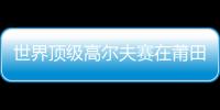 世界頂級高爾夫賽在莆田開桿 15個國家(地區)選手參賽