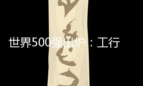 世界500強出爐：工行利潤國內(nèi)最高 能源鋼鐵占比超兩成