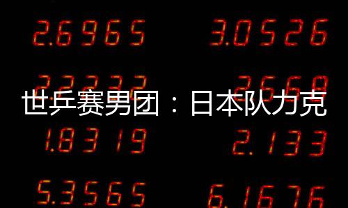 世乒賽男團：日本隊力克俄羅斯 韓陽險遭大逆轉