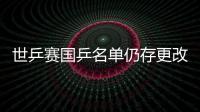 世乒賽國乒名單仍存更改余地 4月18日將板上釘釘