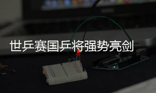 世乒賽國乒將強勢亮劍 為奧運團體賽金牌熱身