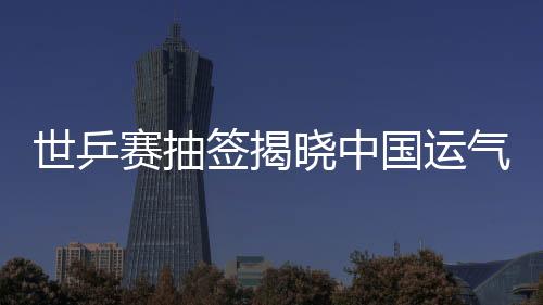 世乒賽抽簽揭曉中國運氣不佳 兩項雙打4強頂多占2席