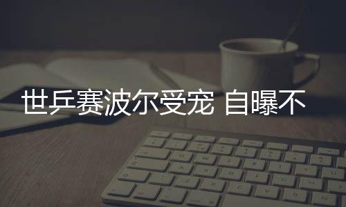 世乒賽波爾受寵 自曝不識(shí)乒乓球3字不可能學(xué)會(huì)漢語(yǔ)