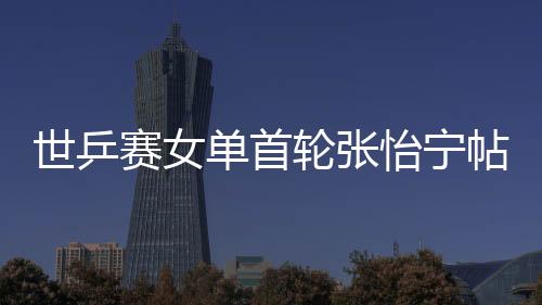 世乒賽女單首輪張怡寧帖雅娜勝 神秘朝鮮兩將出局