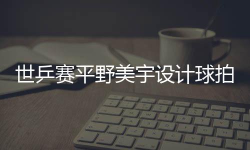 世乒賽平野美宇設計球拍套 寓意金色玄機(圖)