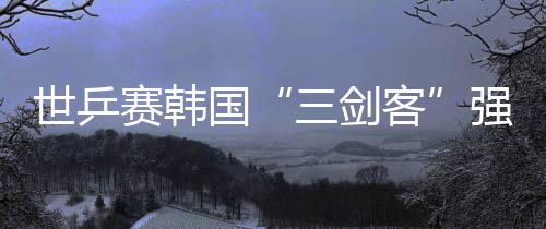 世乒賽韓國(guó)“三劍客”強(qiáng)硬出擊 張禹珍能否爆冷?