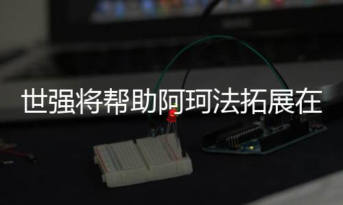 世強將幫助阿珂法拓展在中國市場的業務范圍