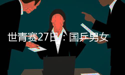 世青賽27日：國乒男女團(tuán)沖冠 混雙四對組合出戰(zhàn)