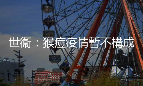 世衞：猴痘疫情暫不構(gòu)成國際關(guān)注突發(fā)公共衞生事件