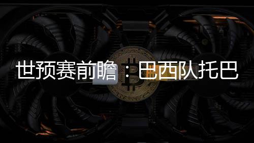 世預賽前瞻：巴西隊托巴西隊右路進攻不暢本屆