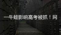一牛蛙影響高考被抓！網(wǎng)友：最好笑的出現(xiàn)了……
