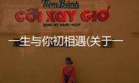 一生與你初相遇(關于一生與你初相遇簡述)