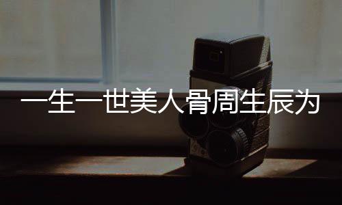 一生一世美人骨周生辰為什么會(huì)被剔骨？一生一世美人骨周生辰怎么死的
