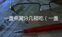 一盞燕窩分幾頓吃（一盞燕窩分幾次吃合適）
