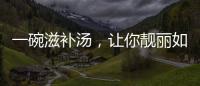 一碗滋補湯，讓你靚麗如紅棗，活力如銀耳