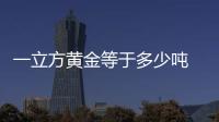 一立方黃金等于多少噸 一立方黃金應該等于多少噸