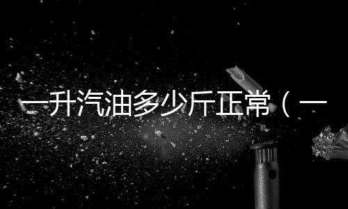 一升汽油多少斤正常（一升汽油多少斤）
