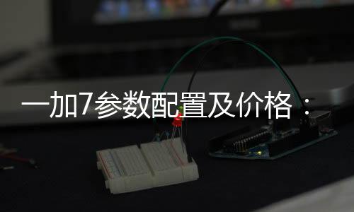 一加7參數配置及價格：屏幕怎么樣值得購買嗎