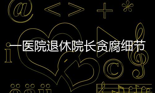 一醫院退休院長貪腐細節：8車7房600萬現金，“有保時捷、奔馳”