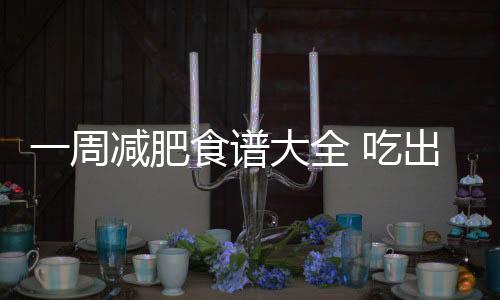 一周減肥食譜大全 吃出易瘦體質(zhì)