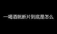 一喝酒就斷片到底是怎么回事為何會這樣