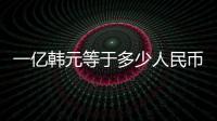 一億韓元等于多少人民幣（一億韓元）